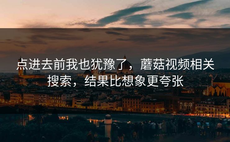 点进去前我也犹豫了,蘑菇视频相关搜索,结果比想象更夸张 点进去前我也犹豫了,蘑菇视频相关搜索,结果比想象更夸张