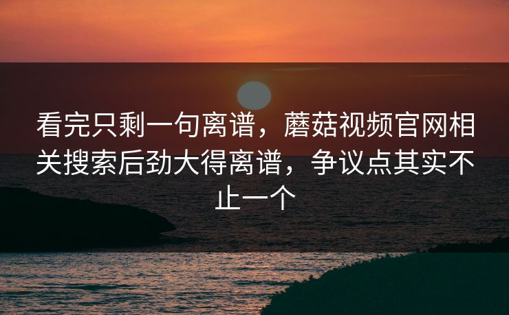 看完只剩一句离谱,蘑菇视频官网相关搜索后劲大得离谱,争议点其实不止一个 看完只剩一句离谱,蘑菇视频官网相关搜索后劲大得离谱,争议点其实不止一个