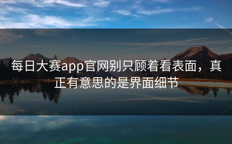 每日大赛app官网别只顾着看表面，真正有意思的是界面细节