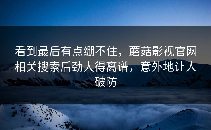 看到最后有点绷不住,蘑菇影视官网相关搜索后劲大得离谱,意外地让人破防 看到最后有点绷不住,蘑菇影视官网相关搜索后劲大得离谱,意外地让人破防