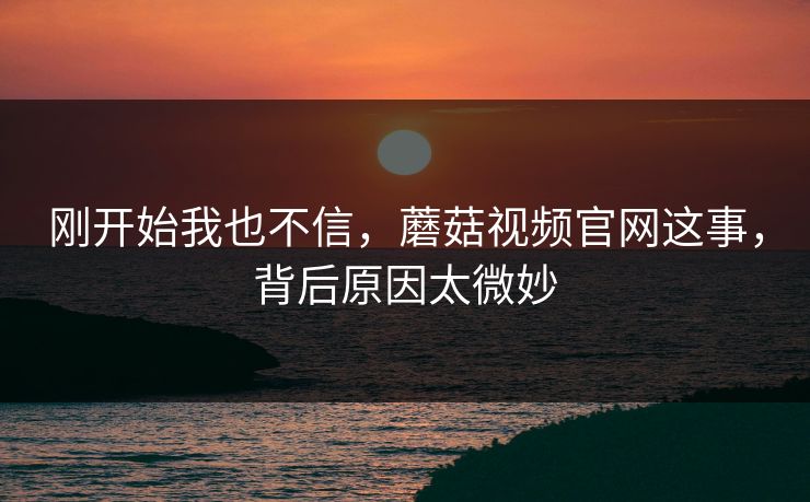 刚开始我也不信，蘑菇视频官网这事，背后原因太微妙