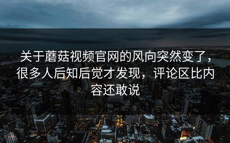 关于蘑菇视频官网的风向突然变了，很多人后知后觉才发现，评论区比内容还敢说