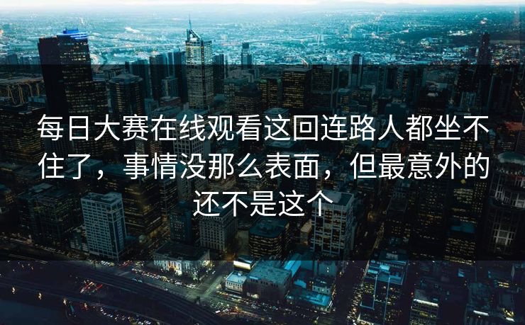 每日大赛在线观看这回连路人都坐不住了,事情没那么表面,但最意外的还不是这个 每日大赛在线观看这回连路人都坐不住了,事情没那么表面,但最意外的还不是这个