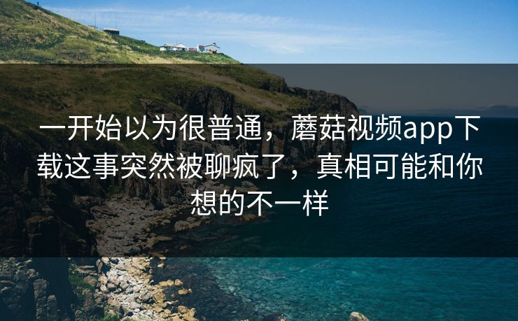 一开始以为很普通，蘑菇视频app下载这事突然被聊疯了，真相可能和你想的不一样