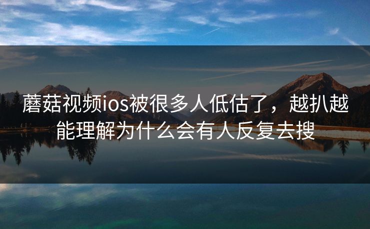 蘑菇视频ios被很多人低估了,越扒越能理解为什么会有人反复去搜 蘑菇视频ios被很多人低估了,越扒越能理解为什么会有人反复去搜