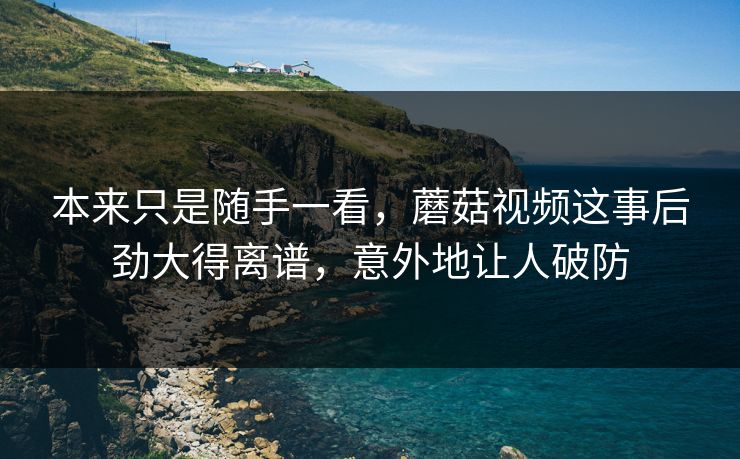 本来只是随手一看,蘑菇视频这事后劲大得离谱,意外地让人破防 本来只是随手一看,蘑菇视频这事后劲大得离谱,意外地让人破防