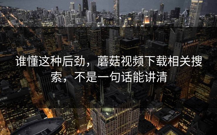 谁懂这种后劲,蘑菇视频下载相关搜索,不是一句话能讲清 谁懂这种后劲,蘑菇视频下载相关搜索,不是一句话能讲清