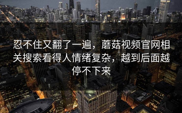 忍不住又翻了一遍，蘑菇视频官网相关搜索看得人情绪复杂，越到后面越停不下来