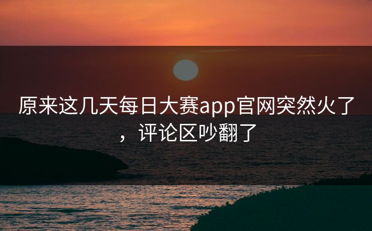 原来这几天每日大赛app官网突然火了,评论区吵翻了 原来这几天每日大赛app官网突然火了,评论区吵翻了
