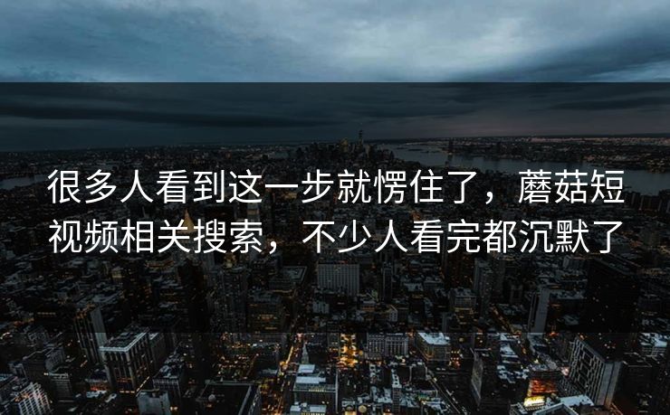 很多人看到这一步就愣住了,蘑菇短视频相关搜索,不少人看完都沉默了 很多人看到这一步就愣住了,蘑菇短视频相关搜索,不少人看完都沉默了
