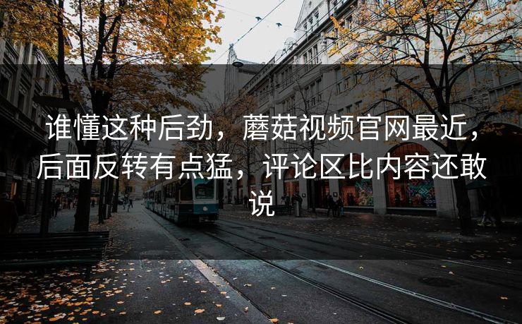 谁懂这种后劲,蘑菇视频官网最近,后面反转有点猛,评论区比内容还敢说 谁懂这种后劲,蘑菇视频官网最近,后面反转有点猛,评论区比内容还敢说