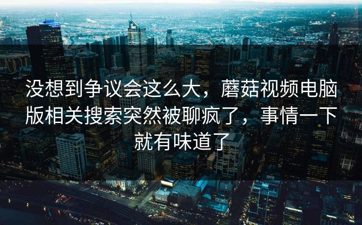 没想到争议会这么大,蘑菇视频电脑版相关搜索突然被聊疯了,事情一下就有味道了 没想到争议会这么大,蘑菇视频电脑版相关搜索突然被聊疯了,事情一下就有味道了