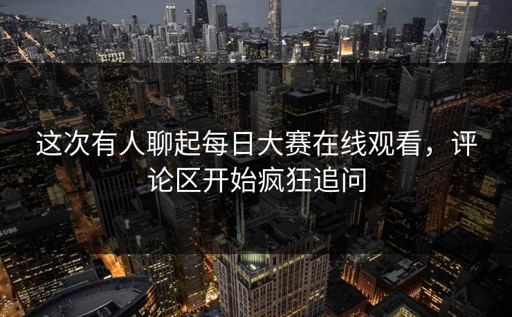 这次有人聊起每日大赛在线观看，评论区开始疯狂追问