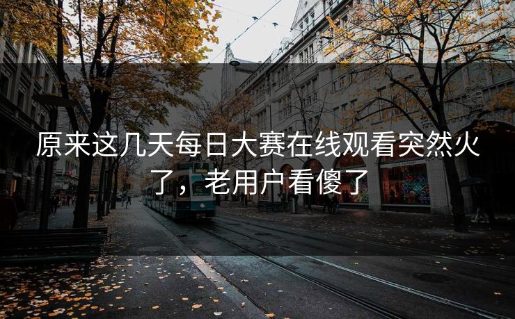 原来这几天每日大赛在线观看突然火了,老用户看傻了 原来这几天每日大赛在线观看突然火了,老用户看傻了