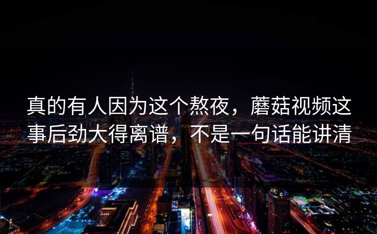 真的有人因为这个熬夜,蘑菇视频这事后劲大得离谱,不是一句话能讲清 真的有人因为这个熬夜,蘑菇视频这事后劲大得离谱,不是一句话能讲清