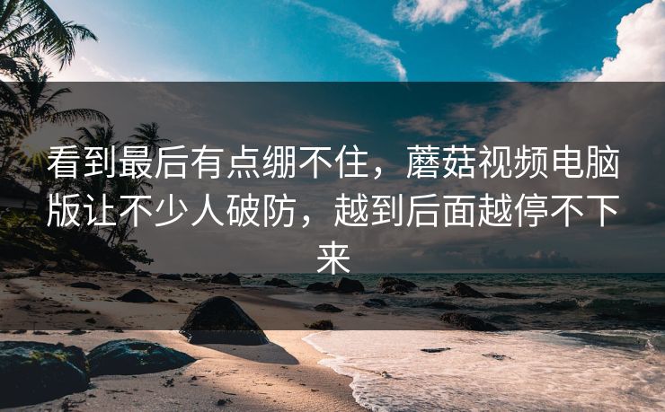 看到最后有点绷不住,蘑菇视频电脑版让不少人破防,越到后面越停不下来 看到最后有点绷不住,蘑菇视频电脑版让不少人破防,越到后面越停不下来