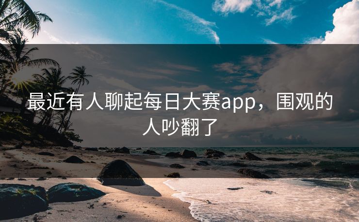 最近有人聊起每日大赛app,围观的人吵翻了 最近有人聊起每日大赛app,围观的人吵翻了
