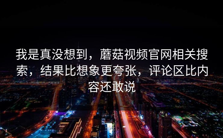 我是真没想到,蘑菇视频官网相关搜索,结果比想象更夸张,评论区比内容还敢说 我是真没想到,蘑菇视频官网相关搜索,结果比想象更夸张,评论区比内容还敢说