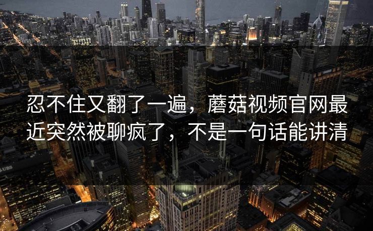忍不住又翻了一遍,蘑菇视频官网最近突然被聊疯了,不是一句话能讲清 忍不住又翻了一遍,蘑菇视频官网最近突然被聊疯了,不是一句话能讲清