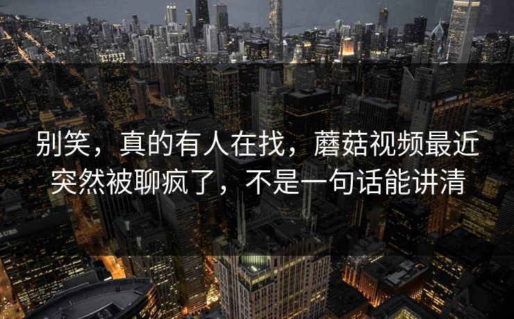 别笑,真的有人在找,蘑菇视频最近突然被聊疯了,不是一句话能讲清 别笑,真的有人在找,蘑菇视频最近突然被聊疯了,不是一句话能讲清