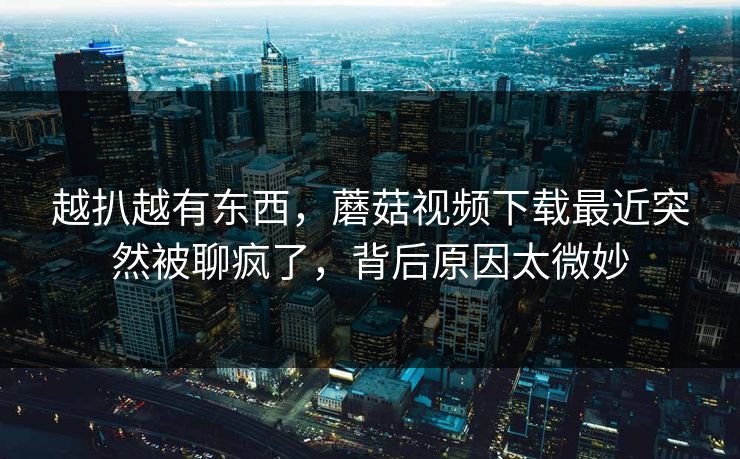 越扒越有东西,蘑菇视频下载最近突然被聊疯了,背后原因太微妙 越扒越有东西,蘑菇视频下载最近突然被聊疯了,背后原因太微妙