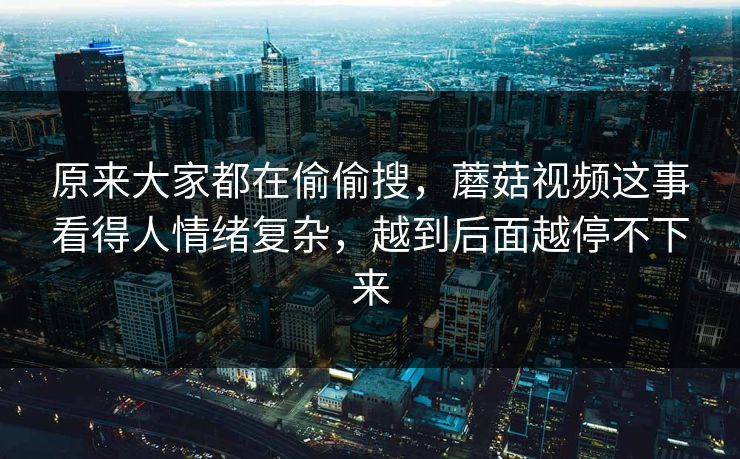 原来大家都在偷偷搜,蘑菇视频这事看得人情绪复杂,越到后面越停不下来 原来大家都在偷偷搜,蘑菇视频这事看得人情绪复杂,越到后面越停不下来