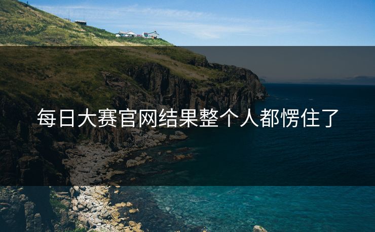 每日大赛官网结果整个人都愣住了 每日大赛官网结果整个人都愣住了