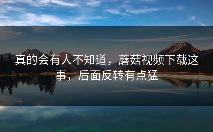 真的会有人不知道,蘑菇视频下载这事,后面反转有点猛 真的会有人不知道,蘑菇视频下载这事,后面反转有点猛