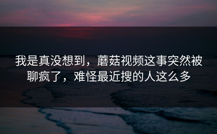 我是真没想到,蘑菇视频这事突然被聊疯了,难怪最近搜的人这么多 我是真没想到,蘑菇视频这事突然被聊疯了,难怪最近搜的人这么多