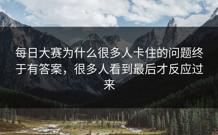 每日大赛为什么很多人卡住的问题终于有答案,很多人看到最后才反应过来 每日大赛为什么很多人卡住的问题终于有答案,很多人看到最后才反应过来