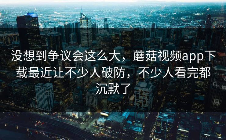 没想到争议会这么大,蘑菇视频app下载最近让不少人破防,不少人看完都沉默了 没想到争议会这么大,蘑菇视频app下载最近让不少人破防,不少人看完都沉默了