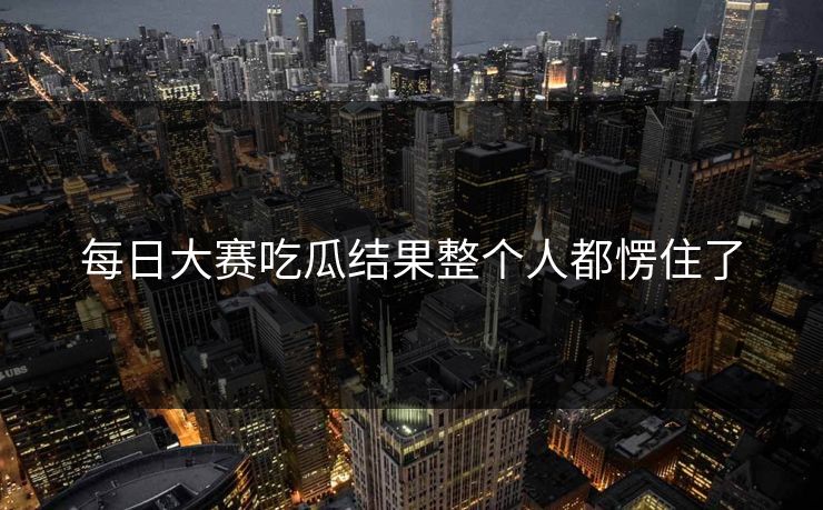 每日大赛吃瓜结果整个人都愣住了 每日大赛吃瓜结果整个人都愣住了
