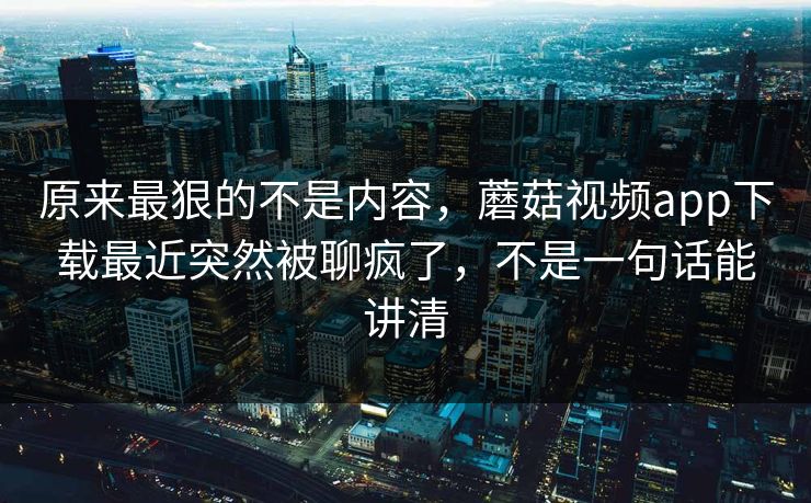 原来最狠的不是内容,蘑菇视频app下载最近突然被聊疯了,不是一句话能讲清 原来最狠的不是内容,蘑菇视频app下载最近突然被聊疯了,不是一句话能讲清