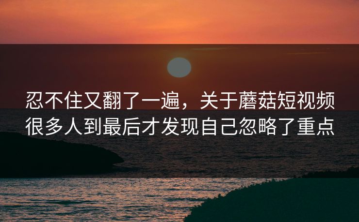 忍不住又翻了一遍，关于蘑菇短视频很多人到最后才发现自己忽略了重点