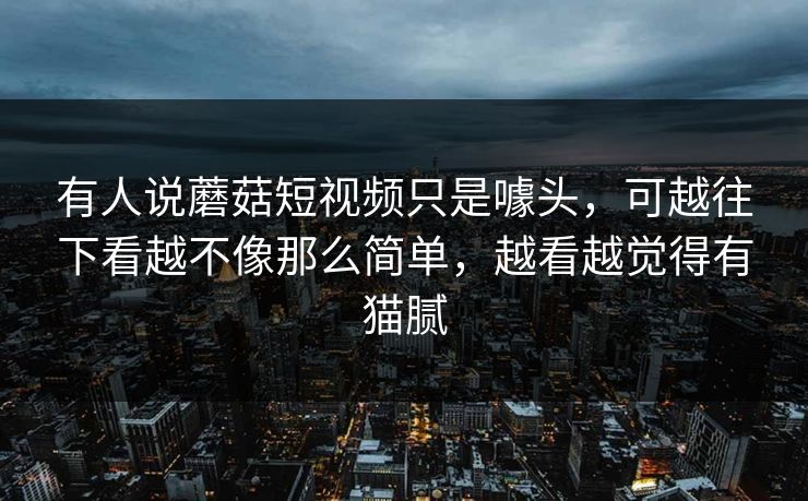 有人说蘑菇短视频只是噱头,可越往下看越不像那么简单,越看越觉得有猫腻 有人说蘑菇短视频只是噱头,可越往下看越不像那么简单,越看越觉得有猫腻