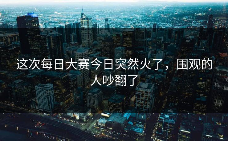 这次每日大赛今日突然火了,围观的人吵翻了 这次每日大赛今日突然火了,围观的人吵翻了