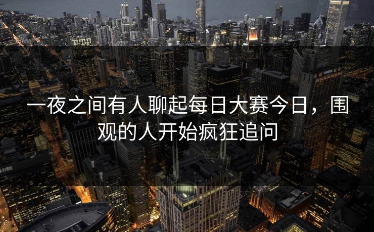 一夜之间有人聊起每日大赛今日,围观的人开始疯狂追问 一夜之间有人聊起每日大赛今日,围观的人开始疯狂追问