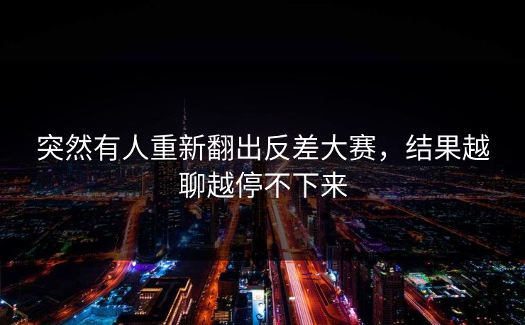 突然有人重新翻出反差大赛,结果越聊越停不下来 突然有人重新翻出反差大赛,结果越聊越停不下来