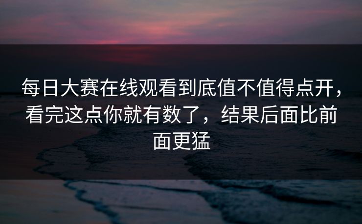 每日大赛在线观看到底值不值得点开,看完这点你就有数了,结果后面比前面更猛 每日大赛在线观看到底值不值得点开,看完这点你就有数了,结果后面比前面更猛