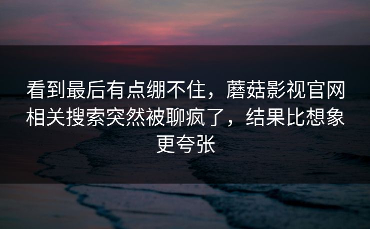 看到最后有点绷不住,蘑菇影视官网相关搜索突然被聊疯了,结果比想象更夸张 看到最后有点绷不住,蘑菇影视官网相关搜索突然被聊疯了,结果比想象更夸张