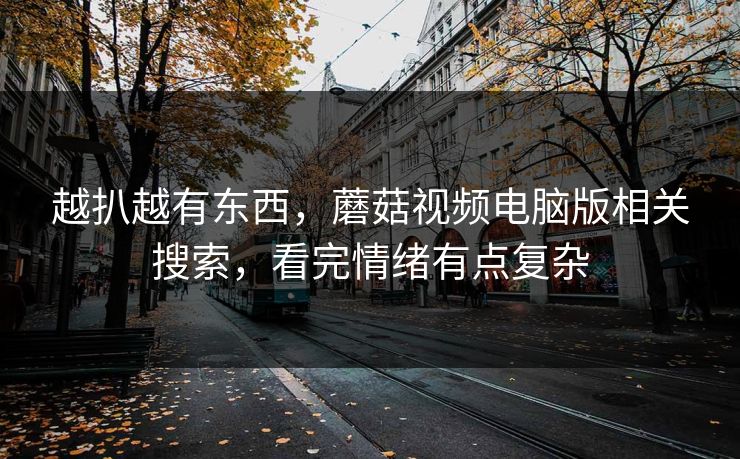 越扒越有东西,蘑菇视频电脑版相关搜索,看完情绪有点复杂 越扒越有东西,蘑菇视频电脑版相关搜索,看完情绪有点复杂