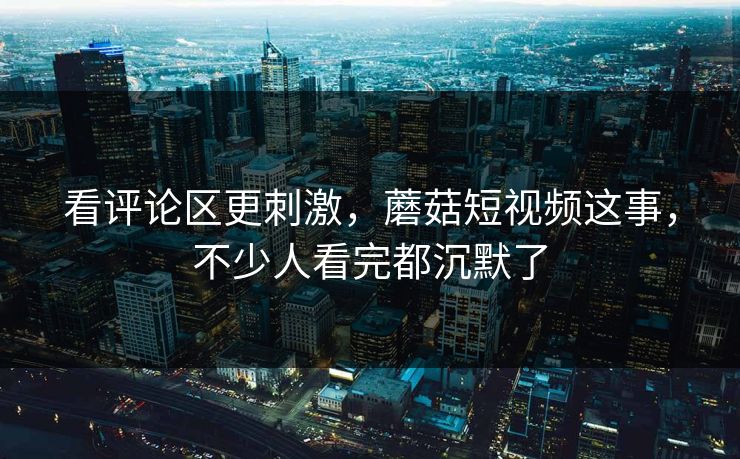看评论区更刺激,蘑菇短视频这事,不少人看完都沉默了 看评论区更刺激,蘑菇短视频这事,不少人看完都沉默了