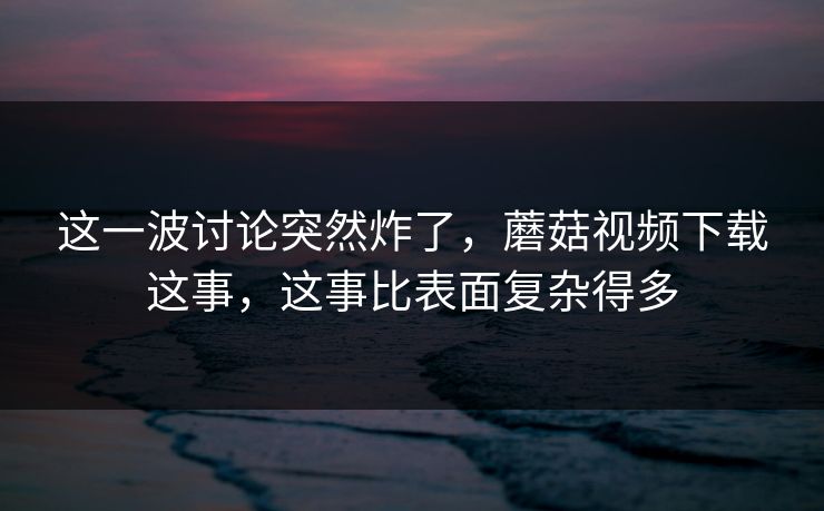这一波讨论突然炸了,蘑菇视频下载这事,这事比表面复杂得多 这一波讨论突然炸了,蘑菇视频下载这事,这事比表面复杂得多