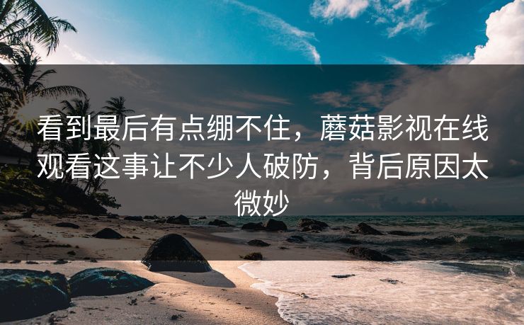 看到最后有点绷不住,蘑菇影视在线观看这事让不少人破防,背后原因太微妙 看到最后有点绷不住,蘑菇影视在线观看这事让不少人破防,背后原因太微妙