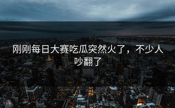 刚刚每日大赛吃瓜突然火了,不少人吵翻了 刚刚每日大赛吃瓜突然火了,不少人吵翻了