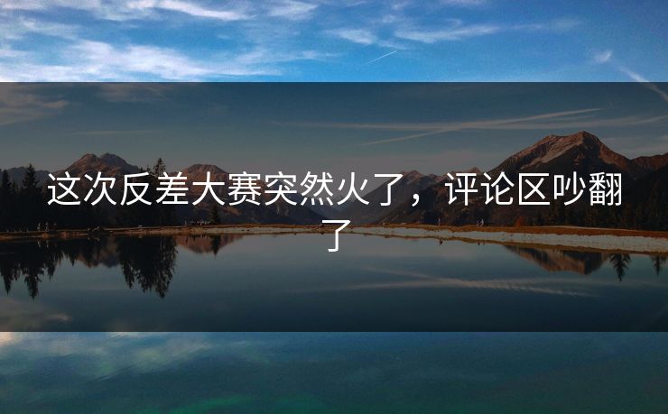 这次反差大赛突然火了,评论区吵翻了 这次反差大赛突然火了,评论区吵翻了