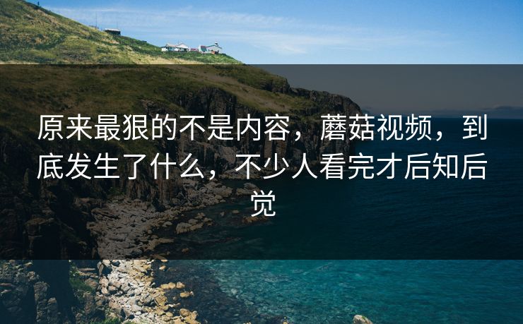 原来最狠的不是内容,蘑菇视频,到底发生了什么,不少人看完才后知后觉 原来最狠的不是内容,蘑菇视频,到底发生了什么,不少人看完才后知后觉