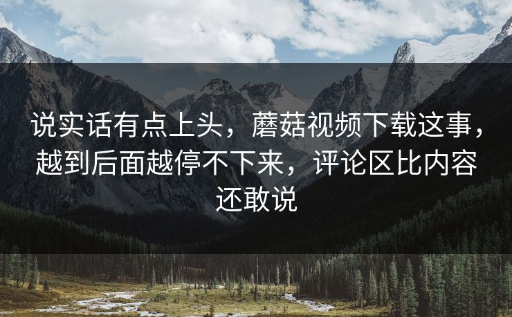 说实话有点上头,蘑菇视频下载这事,越到后面越停不下来,评论区比内容还敢说 说实话有点上头,蘑菇视频下载这事,越到后面越停不下来,评论区比内容还敢说
