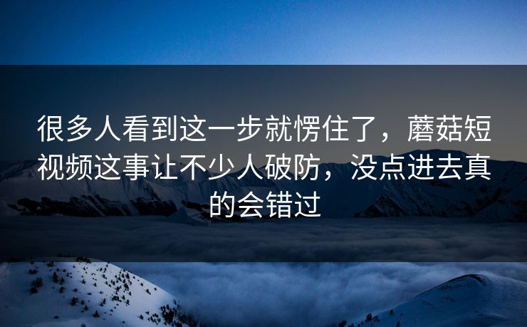 很多人看到这一步就愣住了,蘑菇短视频这事让不少人破防,没点进去真的会错过 很多人看到这一步就愣住了,蘑菇短视频这事让不少人破防,没点进去真的会错过