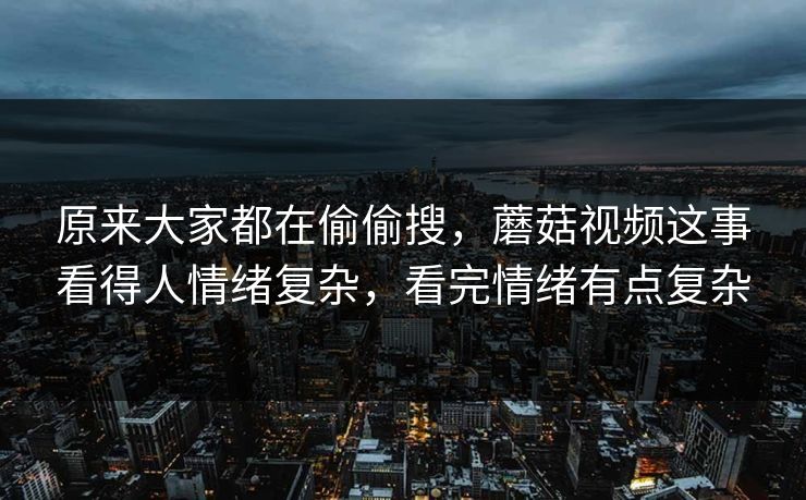 原来大家都在偷偷搜,蘑菇视频这事看得人情绪复杂,看完情绪有点复杂 原来大家都在偷偷搜,蘑菇视频这事看得人情绪复杂,看完情绪有点复杂